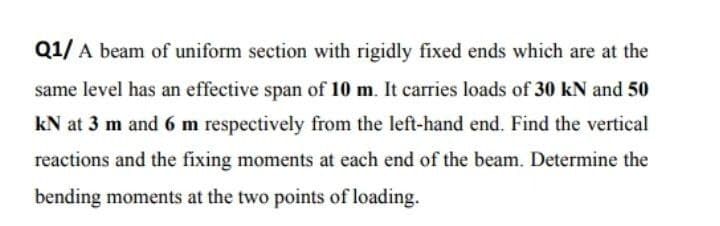 Q1/ A beam of uniform section with rigidly fixed ends which are at the
same level has an effective span of 10 m. It carries loads of 30 kN and 50
kN at 3 m and 6 m respectively from the left-hand end. Find the vertical
reactions and the fixing moments at each end of the beam. Determine the
bending moments at the two points of loading.
