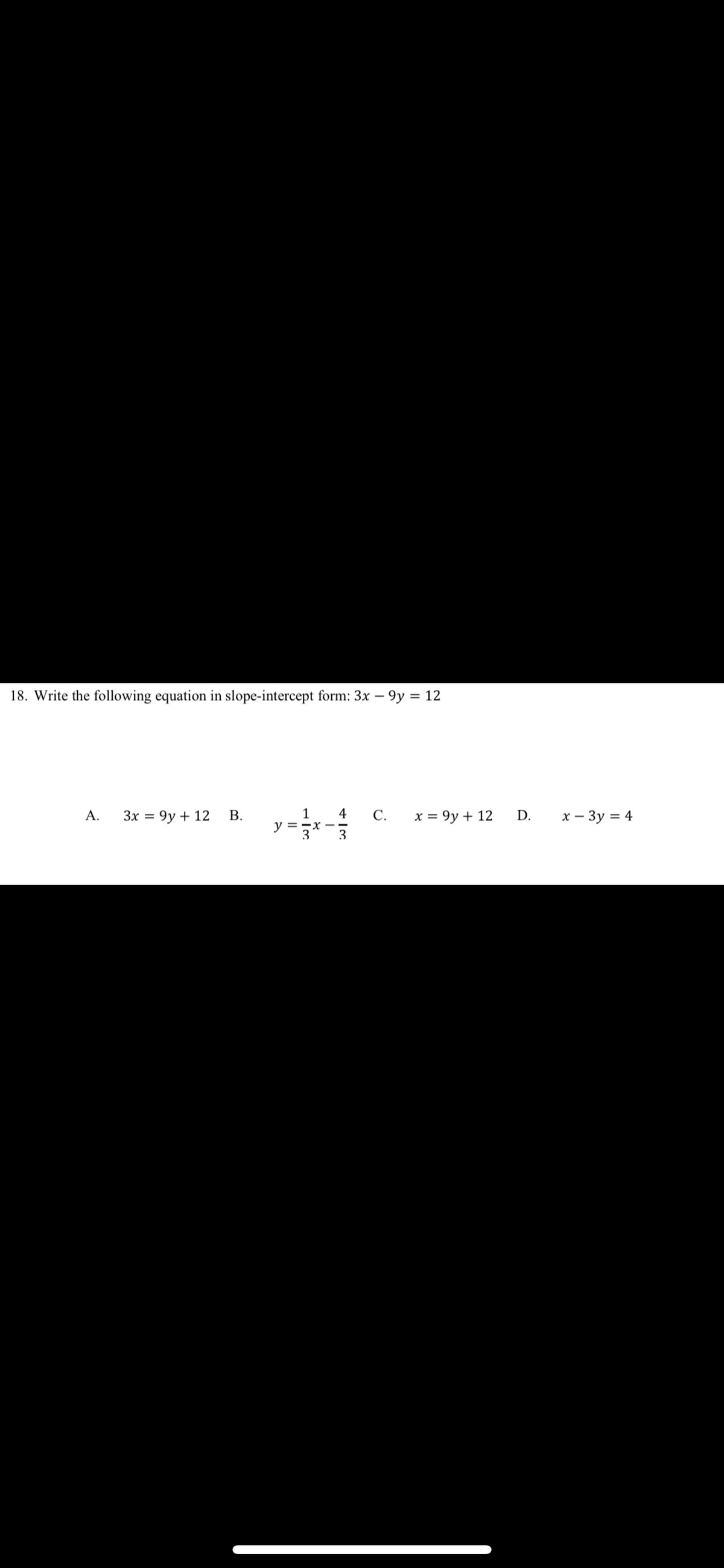 18. Write the following equation in slope-intercept form: 3x – 9y = 12
Зх %3D 9у + 12
1
y =
3
A.
4
С.
х%3D 9у + 12
D.
х — Зу %3D 4
3
B.
