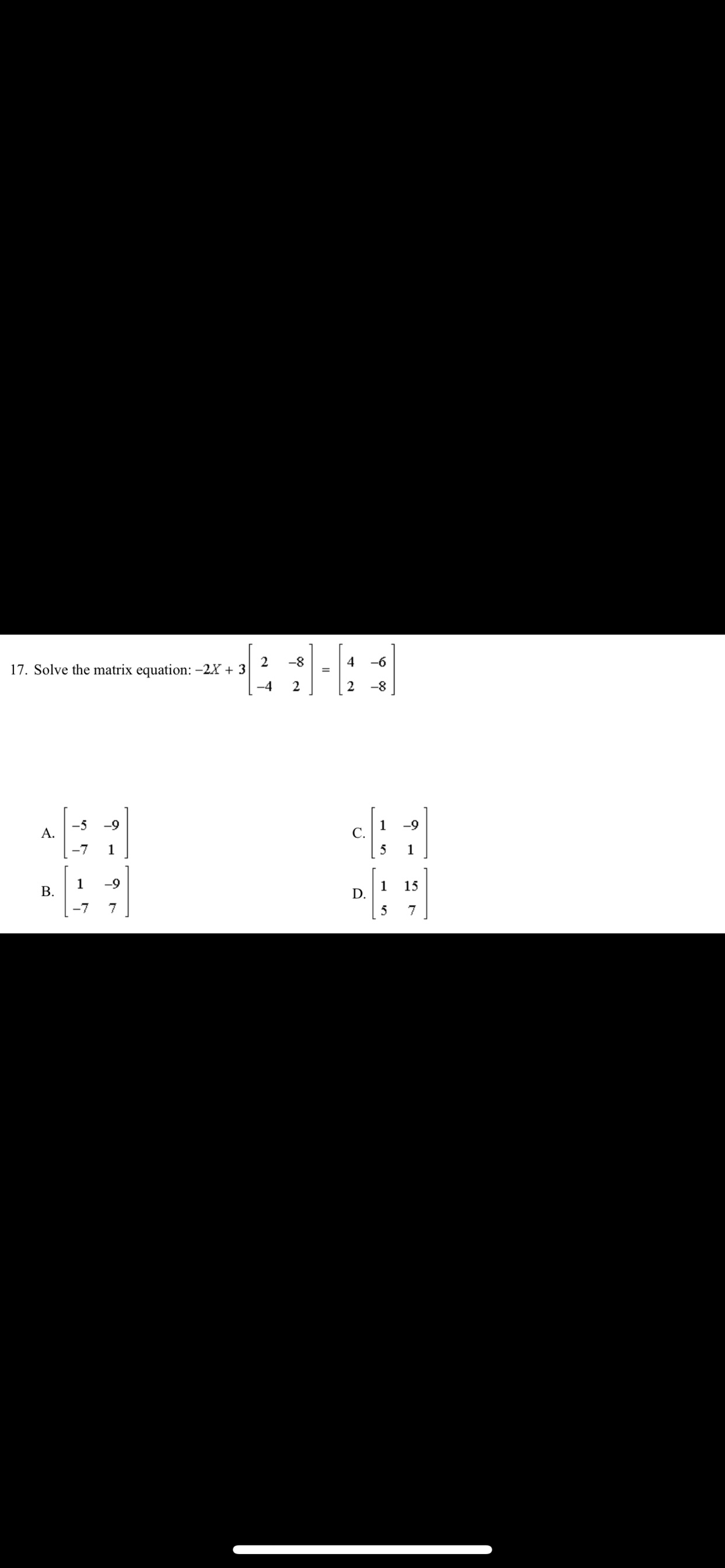 2
17. Solve the matrix equation: -2X + 3
-8
4
-6
-4
2
2
-8
A.
-5
-9
1
С.
-9
-7
1
5
1
1
В.
-9
1
15
-7
7
5
D.
