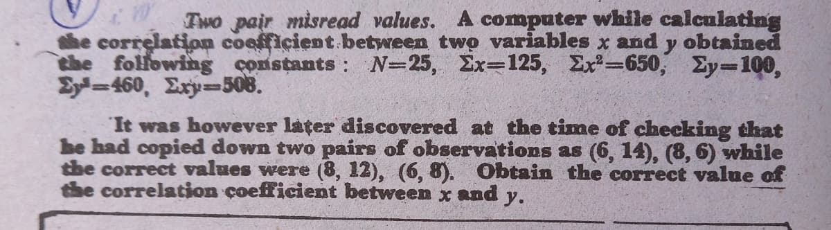 Two pair misread values. A computer while calculating
the correlation coefficient.between two variables x and y obtained
the following constants : N=25, Ex=125, Ex=650, Ey-100,
Ey=460, Exy=508.
It was however later discovered at the time of checking that
be had copied down two pairs of observations as (6, 14), (8, 6) while
the correct values were (8, 12), (6, 8). Obtain the correct value of
the correlation coefficient between x and y.
