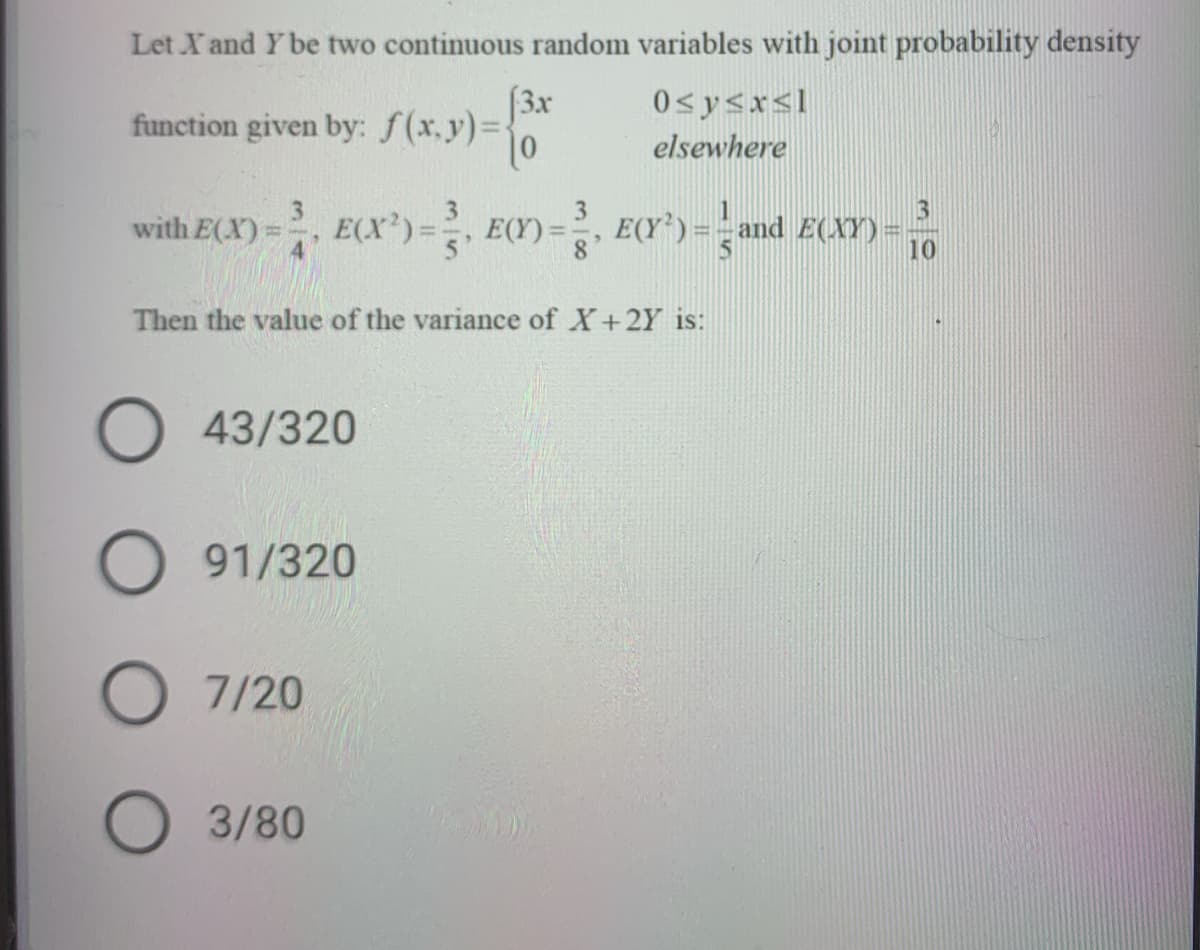 Let X and Y be two continuous random variables with joint probability density
(3x
function given by: f(x.y)%=
0sysx<l
elsewhere
with E(X):
E(X')=, E(Y) =
5'
E(Y*) = - and E(XY) =
10
8°
Then the value of the variance of X+2Y is:
O 43/320
O 91/320
7/20
3/80
