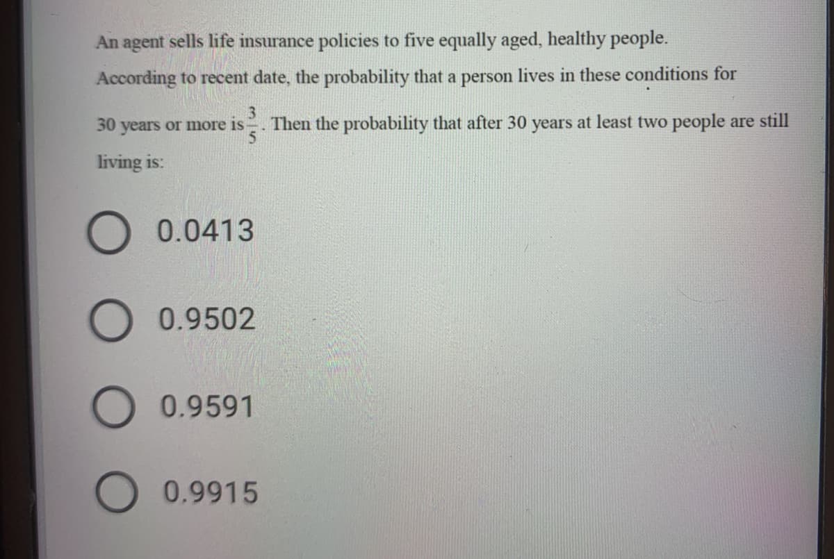 An agent sells life insurance policies to five equally aged, healthy people.
According to recent date, the probability that a person lives in these conditions for
3
30 years or more is
Then the probability that after 30 years at least two people are still
living is:
0.0413
0.9502
0.9591
0.9915
