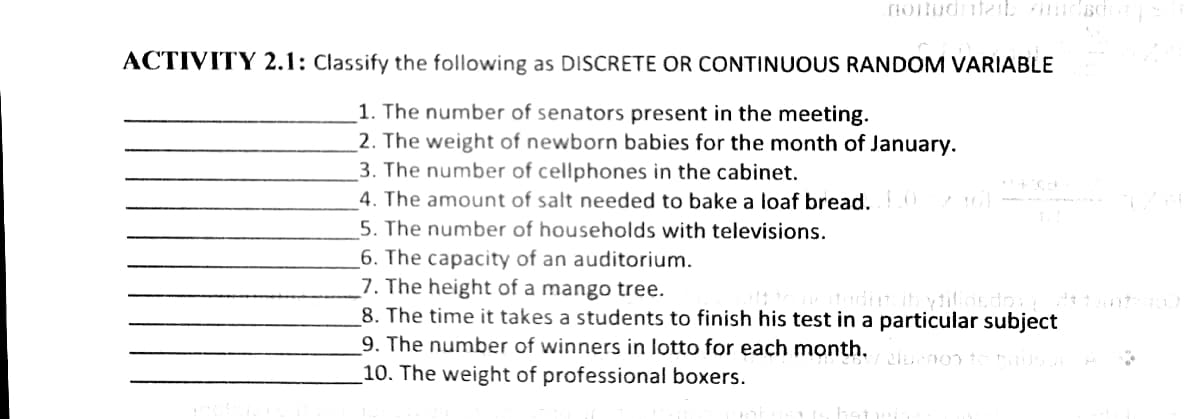 ACTIVITY 2.1: Classify the following as DISCRETE OR CONTINUOUS RANDOM VARIABLE
1. The number of senators present in the meeting.
2. The weight of newborn babies for the month of January.
3. The number of cellphones in the cabinet.
4. The amount of salt needed to bake a loaf bread.
5. The number of households with televisions.
_6. The capacity of an auditorium.
7. The height of a mango tree.
8. The time it takes a students to finish his test in a particular subject
9. The number of winners in lotto for each month,
10. The weight of professional boxers.
