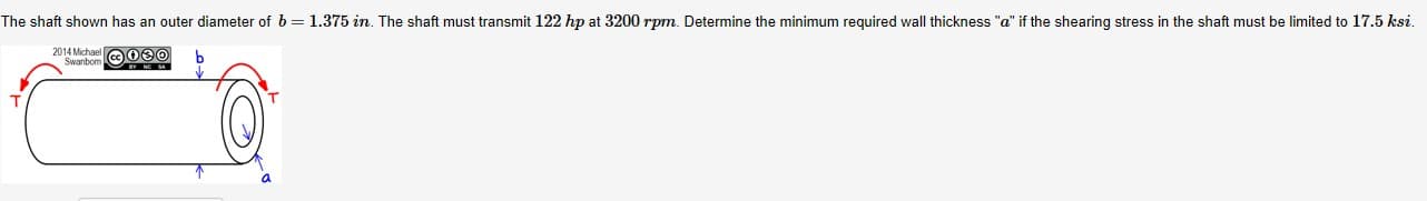 The shaft shown has an outer diameter of 6 = 1.375 in. The shaft must transmit 122 hp at 3200 rpm. Determine the minimum required wall thickness "a" if the shearing stress in the shaft must be limited to 17.5 ksi.
2014 Michael
Swanbom eOe0
