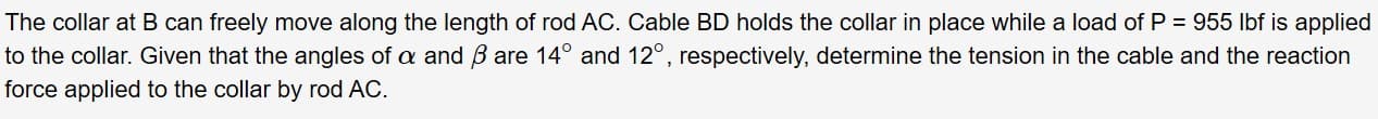 The collar at B can freely move along the length of rod AC. Cable BD holds the collar in place while a load of P = 955 Ibf is applied
to the collar. Given that the angles of a and B are 14° and 12°, respectively, determine the tension in the cable and the reaction
force applied to the collar by rod AC.
