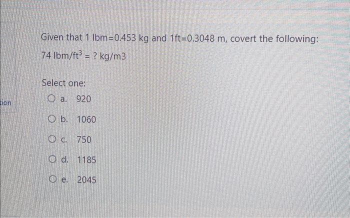 ion
Given that 1 lbm=0.453 kg and 1ft-0.3048 m, covert the following:
74 lbm/ft³ = ? kg/m3
Select one:
a. 920
Ob. 1060
750
Od. 1185
Oe. 2045
C.