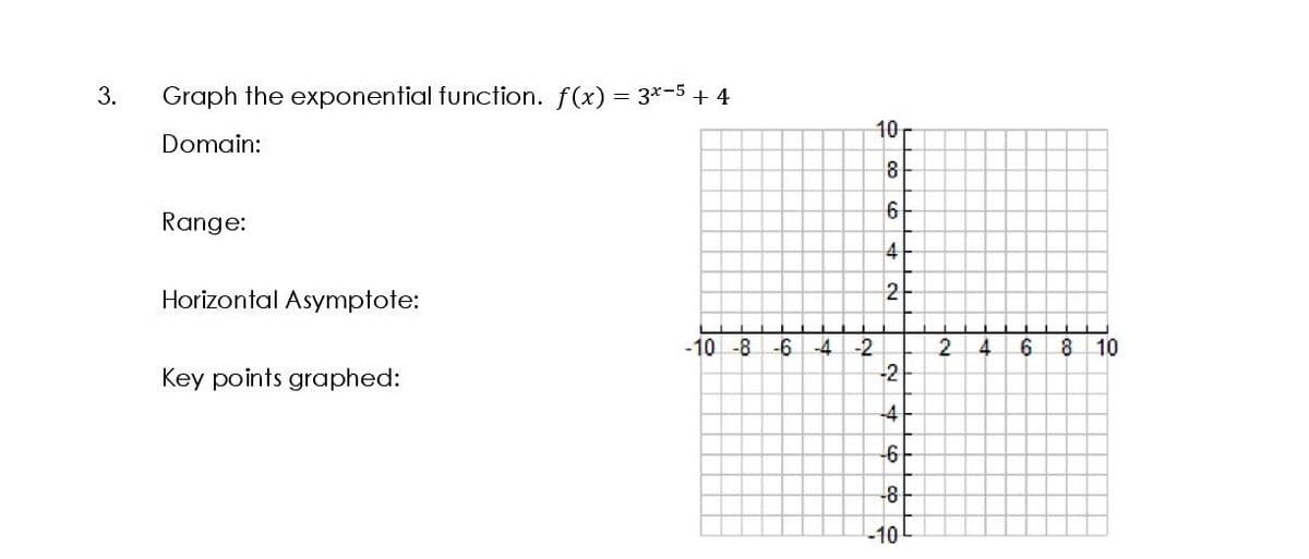 3.
Graph the exponential function. f(x) = 3*-5+ 4
10
Domain:
8
6
Range:
4
Horizontal Asymptote:
2
-10 -8
-6
6.
-2
-2
-4
4.
10
Key points graphed:
-4
-6
-8
-10
