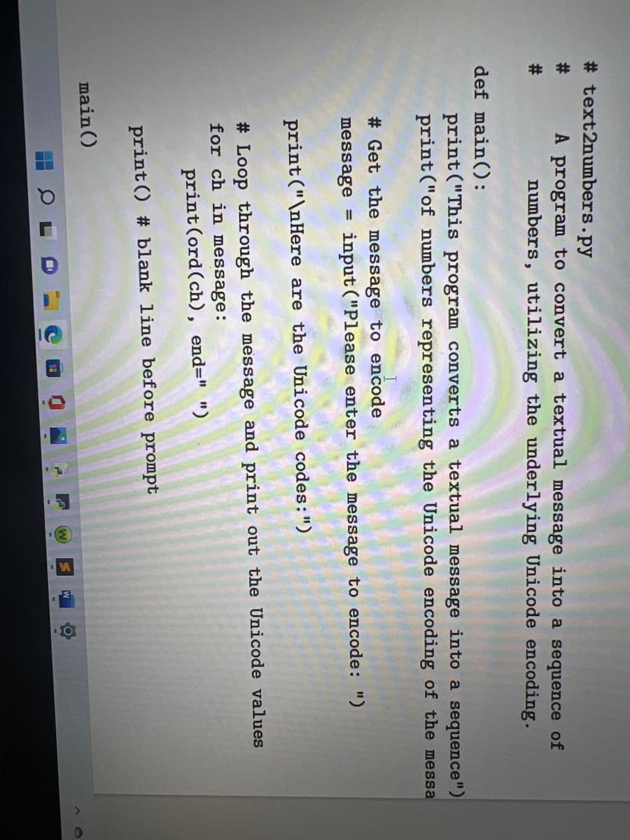 3.
# text2numbers.py
#:
A program to convert a textual message into a sequence of
#:
numbers, utilizing the underlying Unicode encoding.
def main():
print ("This program converts a textual message into a sequence")
print ("of numbers representing the Unicode encoding of the messa
# Get the message to encode
message
input ("Please enter the message to encode: ")
%3D
print ("\nHere are the Unicode codes:")
# Loop through the message and print out the Unicode values
for ch in message:
print(ord(ch), end=" ")
print () # blank line before prompt
main ()
