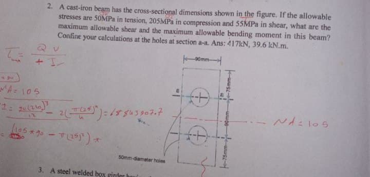 T
داو -
2. A cast-iron beam has the cross-sectional dimensions shown in the figure. If the allowable
stresses are 50MPa in tension, 205MPa in compression and 55MPa in shear, what are the
maximum allowable shear and the maximum allowable bending moment in this beam?
Confine your calculations at the holes at section a-a. Ans: 417kN, 39.6 kN.m.
MA= 105
2= 20 (216) ³
12
(105*90 - (251²) *
2(--(25)")=18843907-7
50mm-diameter holes
3. A steel welded box ginder hou
-90mm-
40
-75mm-
-90mm
-75mm-
NA: 105