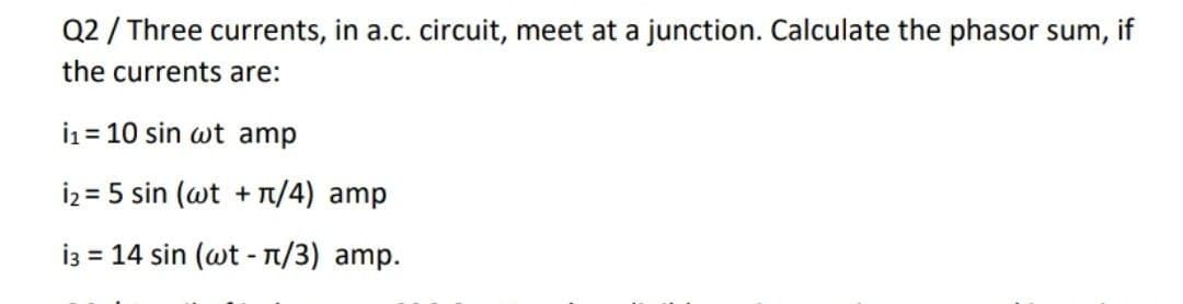 Q2 / Three currents, in a.c. circuit, meet at a junction. Calculate the phasor sum, if
the currents are:
i1 = 10 sin wt amp
İz = 5 sin (wt + T/4) amp
i3 = 14 sin (wt - T/3) amp.
