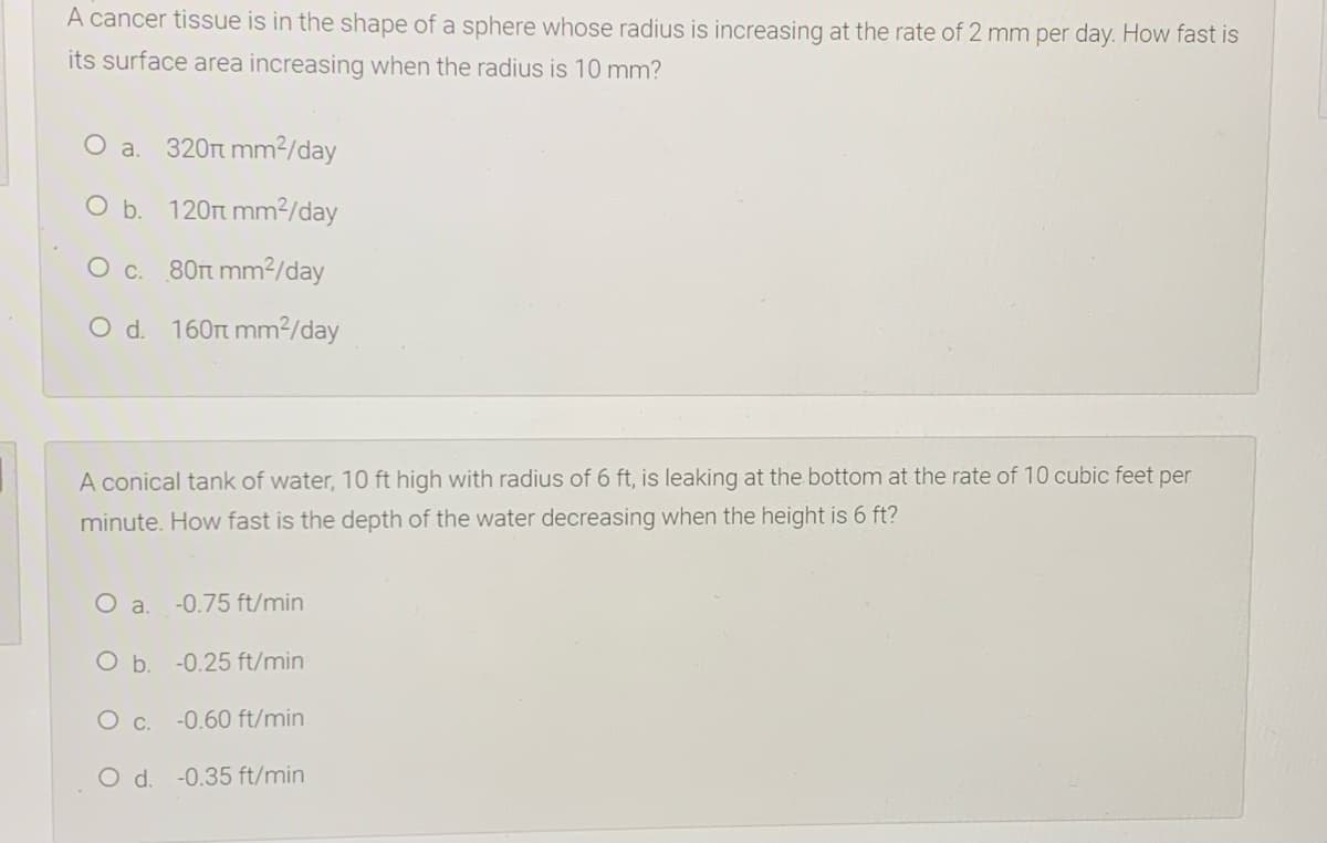 A cancer tissue is in the shape of a sphere whose radius is increasing at the rate of 2 mm per day. How fast is
its surface area increasing when the radius is 10 mm?
O a.
320Tt mm2/day
O b. 120t mm²/day
O c. 80rt mm²/day
O d. 160rt mm²/day
A conical tank of water, 10 ft high with radius of 6 ft, is leaking at the bottom at the rate of 10 cubic feet per
minute. How fast is the depth of the water decreasing when the height is 6 ft?
O a.
-0.75 ft/min
O b. -0.25 ft/min
O c. -0.60 ft/min
O d. -0.35 ft/min
