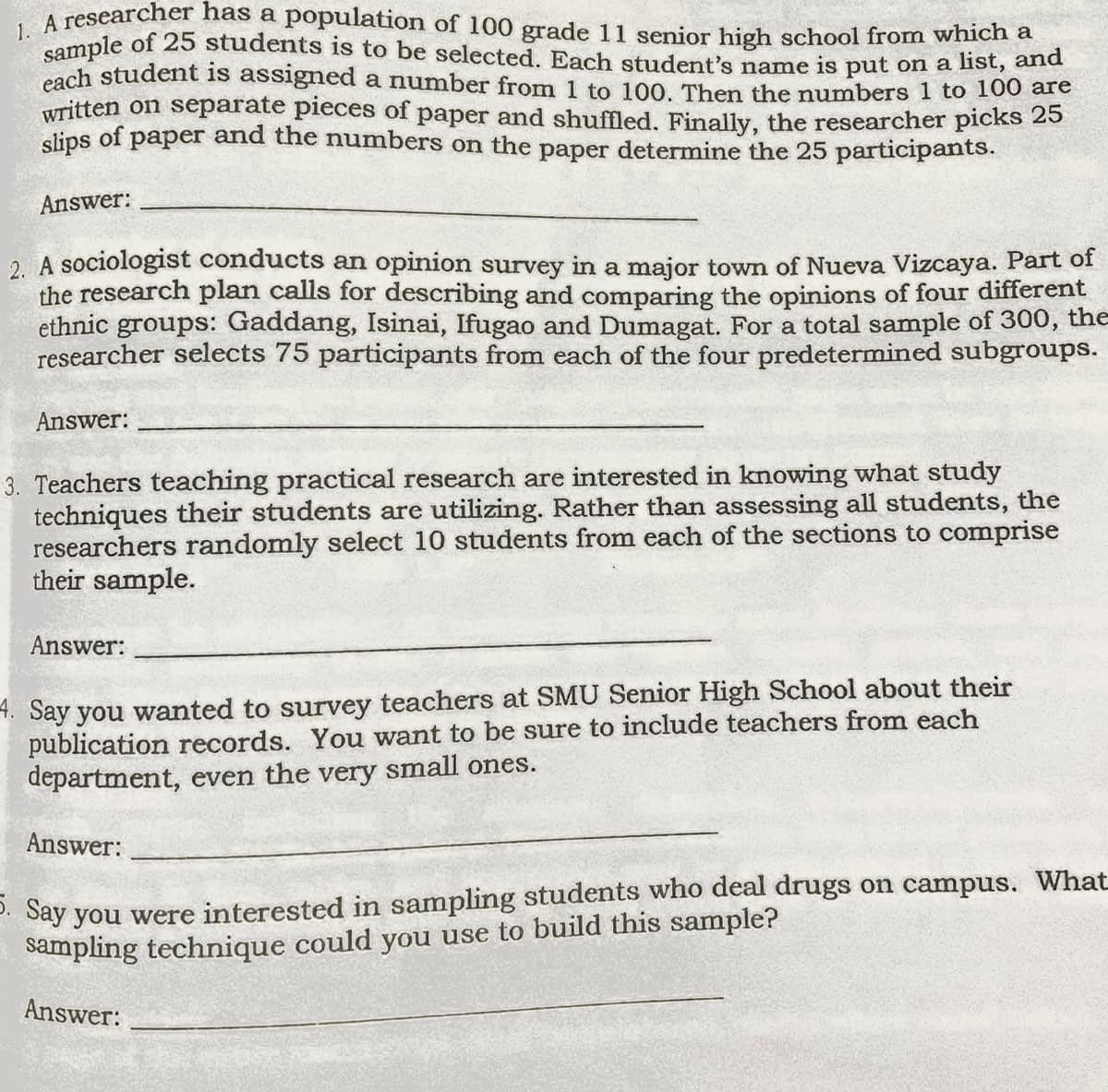 1. A researcher has a population of 100 grade 11 senior high school from which a
sample of 25 students is to be selected. Each student's name is put on a list, ane
cach student is assigned a number from 1 to 100, Then the numbers 1 to 100 are
written on separate pieces of paper and shuffled, Finally, the researcher picks 25
slips of paper and the numbers on the paper determine the 25 participants.
Answer:
2. A sociologist conducts an opinion survey in a major town of Nueva Vizcaya. Part of
the research plan calls for describing and comparing the opinions of four different
ethnic groups: Gaddang, Isinai, Ifugao and Dumagat. For a total sample of 300, the
researcher selects 75 participants from each of the four predetermined subgroups.
Answer:
3. Teachers teaching practical research are interested in knowing what study
techniques their students are utilizing. Rather than assessing all students, the
researchers randomly select 10 students from each of the sections to comprise
their sample.
Answer:
4. Say you wanted to survey teachers at SMU Senior High School about their
publication records. You want to be sure to include teachers from each
department, even the very small ones.
Answer:
2. Say you were interested in sampling students who deal drugs on campus. What
Sampling technique could you use to build this sample?
Answer:
