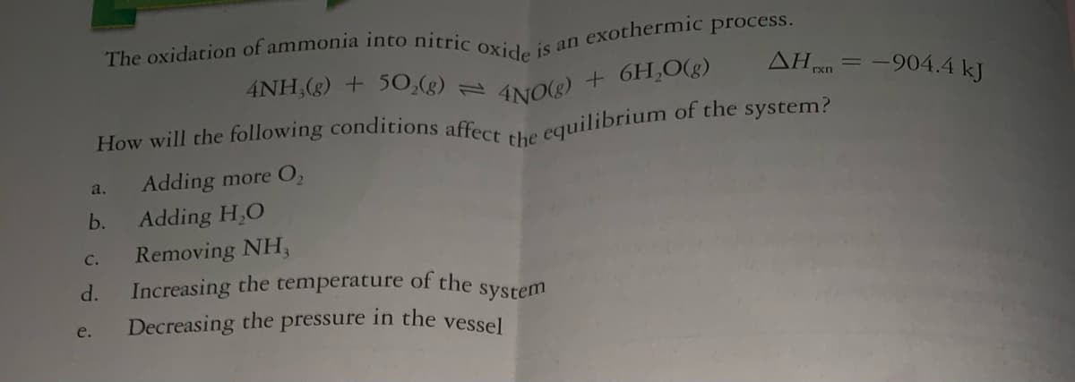 The oxidation of ammonia into nitric oxide is an
exothermic process.
AH n = -904.4 kJ
INO) + 6H,0(g)
equilibrium of the system?
4NH,(g) + 5O,(g)
How will the following conditions affecs
the
Adding more O,
a.
b.
Adding H,O
Removing NH,
с.
d.
Increasing the temperature of the
system
Decreasing the pressure in the vessel
e.
