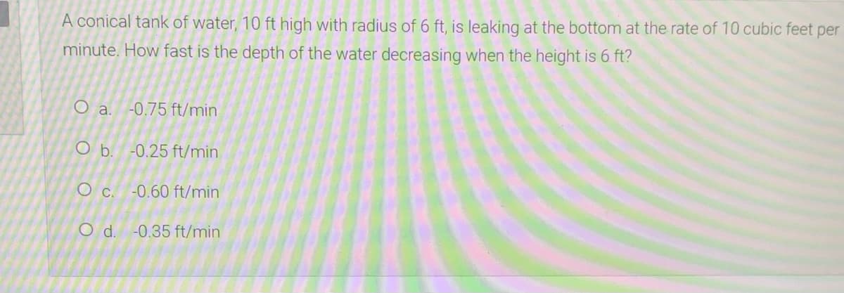 A conical tank of water, 10 ft high with radius of 6 ft, is leaking at the bottom at the rate of 10 cubic feet per
minute. How fast is the depth of the water decreasing when the height is 6 ft?
O a.
-0.75 ft/min
O b. -0.25 ft/min
O c. -0.60 ft/min
Od.
-0.35 ft/min
