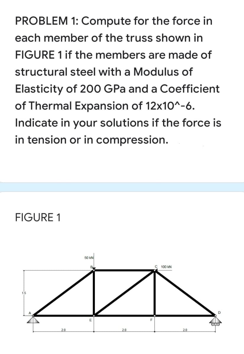 PROBLEM 1: Compute for the force in
each member of the truss shown in
FIGURE 1 if the members are made of
structural steel with a Modulus of
Elasticity of 200 GPa and a Coefficient
of Thermal Expansion of 12x10^-6.
Indicate in your solutions if the force is
in tension or in compression.
FIGURE 1
50 kN
100 kN
1.5
20
2.0
2.0
