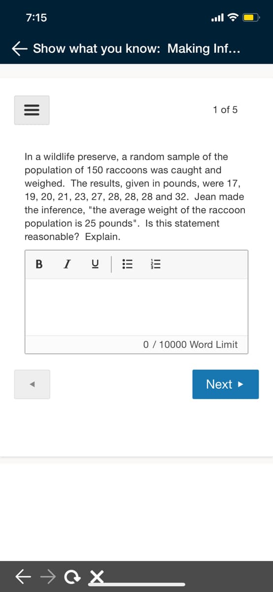 7:15
ull
Show what you know: Making Inf...
1
1 of 5
In a wildlife preserve, a random sample of the
population of 150 raccoons was caught and
weighed. The results, given in pounds, were 17,
19, 20, 21, 23, 27, 28, 28, 28 and 32. Jean made
the inference, "the average weight of the raccoon
population is 25 pounds". Is this statement
reasonable? Explain.
в I
0 / 10000 Word Limit
Next >
