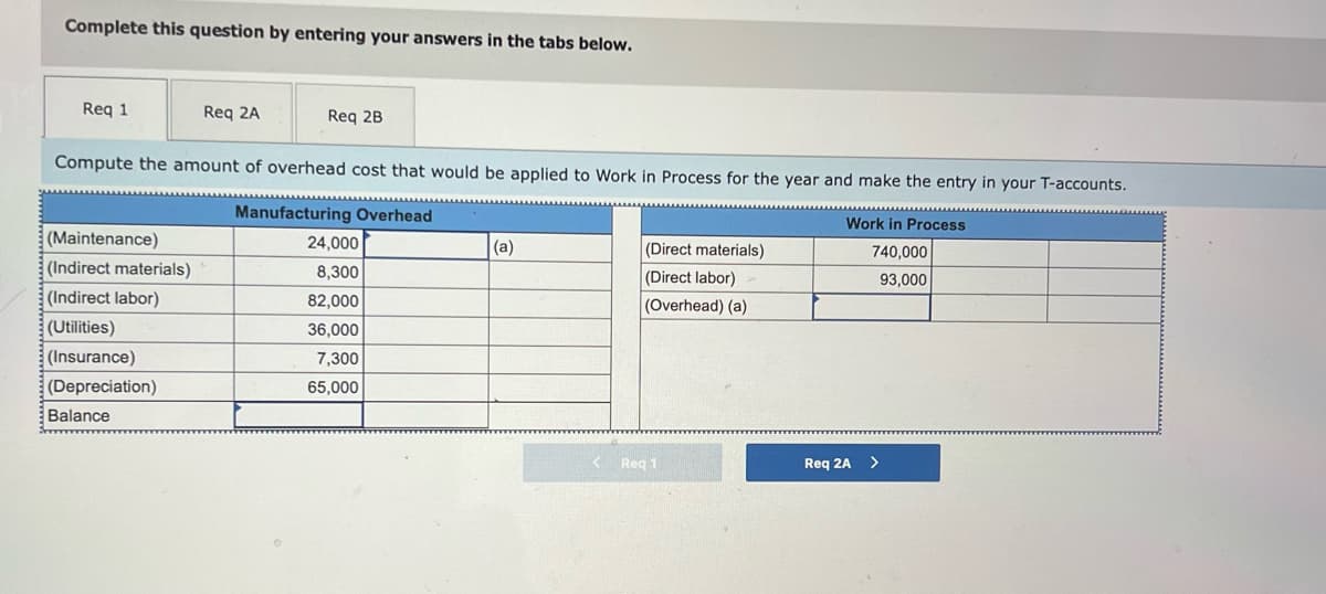 Complete this question by entering your answers in the tabs below.
Req 1
Req 2A
Req 2B
Compute the amount of overhead cost that would be applied to Work in Process for the year and make the entry in your T-accounts.
Manufacturing Overhead
Work in Process
(Maintenance)
24,000
(a)
(Direct materials)
740,000
(Indirect materials)
8,300
(Direct labor)
93,000
(Indirect labor)
82,000
(Overhead) (a)
(Utilities)
36,000
(Insurance)
7,300
(Depreciation)
65,000
Balance
< Req 1
Req 2A >
