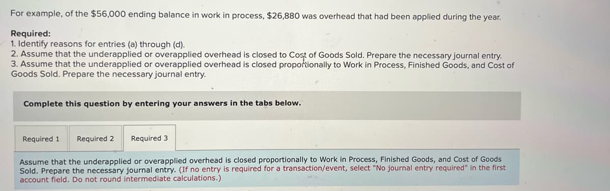 For example, of the $56,000 ending balance in work in process, $26,880 was overhead that had been applied during the year.
Required:
1. Identify reasons for entries (a) through (d).
2. Assume that the underapplied or overapplied overhead is closed to Cost of Goods Sold. Prepare the necessary journal entry.
3. Assume that the underapplied or overapplied overhead is closed proportionally to Work in Process, Finished Goods, and Cost of
Goods Sold. Prepare the necessary journal entry.
Complete this question by entering your answers in the tabs below.
Required 1
Required 2
Required 3
Assume that the underapplied or overapplied overhead is closed proportionally to Work in Process, Finished Goods, and Cost of Goods
Sold. Prepare the necessary journal entry. (If no entry is required for a transaction/event, select "No journal entry required" in the first
account field. Do not round intermediate calculations.)
