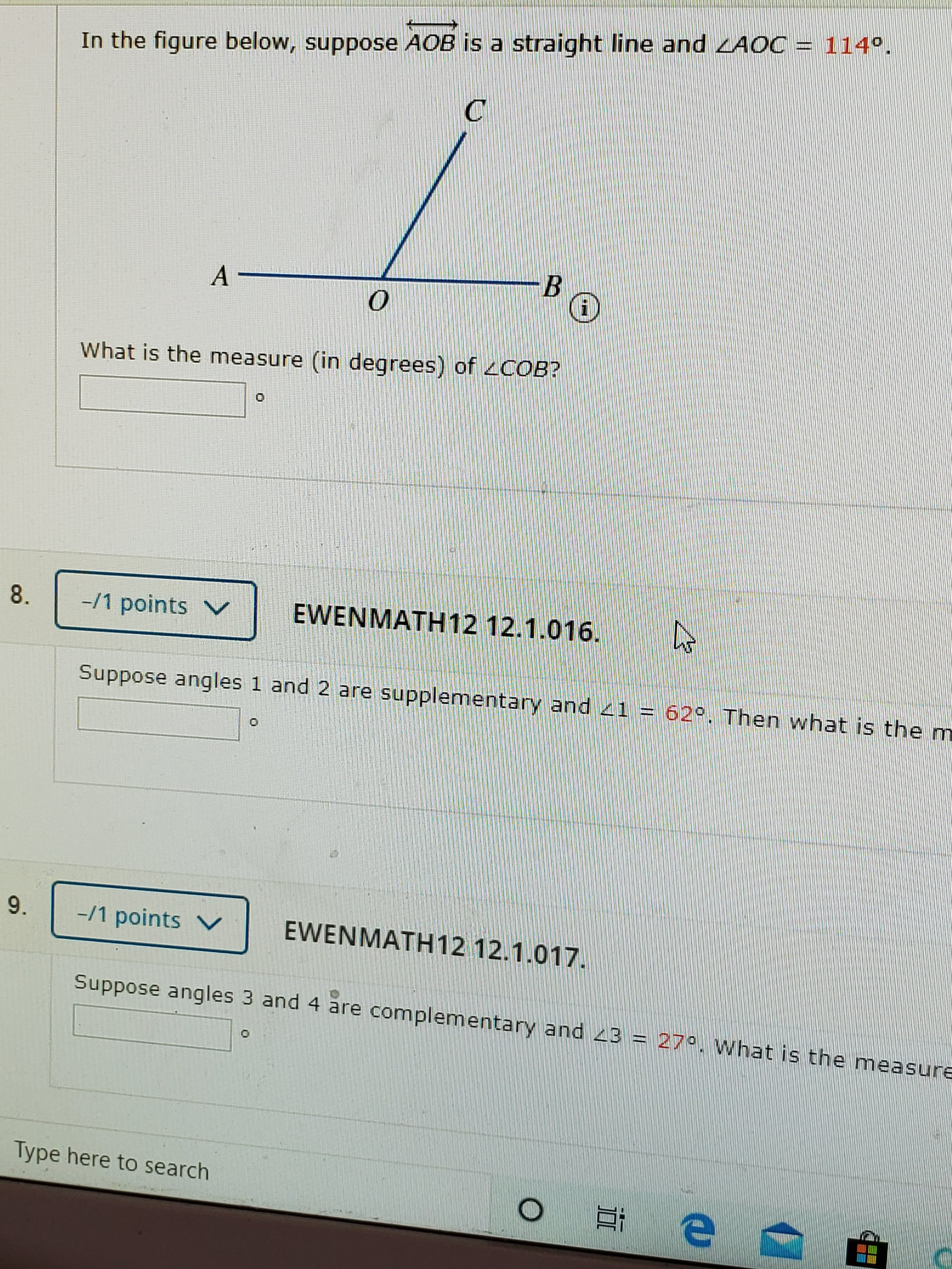 In the figure below, suppose AOB is a straight line and LAOC = 114º.
A-
What is the measure (in degrees) of 2COB?
8.
-/1 points V
EWENMATH 12 12.1.016.
Suppose angles 1 and 2 are supplementary and 41 = 62°. Then what is the m
9.
-/1 points V
EWENMATH12 12.1.017.
Suppose angles 3 and 4 are complementary and 23 = 27°. What is the measure
Type here to search
