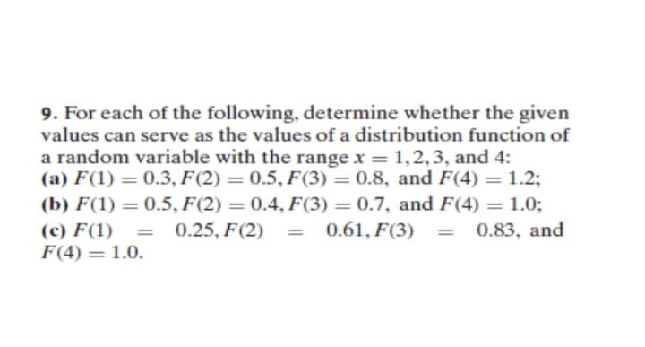 9. For each of the following, determine whether the given
values can serve as the values of a distribution function of
a random variable with the range x = 1,2,3, and 4:
(a) F(1) = 0.3, F(2) = 0.5, F(3) = 0.8, and F(4) = 1.2;
(b) F(1) = 0.5, F(2) = 0.4, F(3) = 0.7, and F(4) = 1.0;
(c) F(1) = 0.25, F(2)
F(4) = 1.0.
0.61, F(3)
= 0.83, and
%3D
