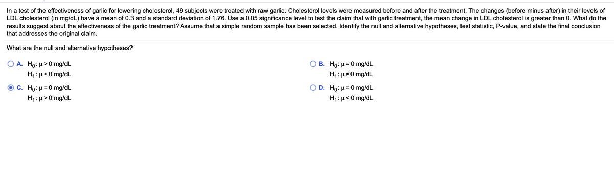 In a test of the effectiveness of garlic for lowering cholesterol, 49 subjects were treated with raw garlic. Cholesterol levels were measured before and after the treatment. The changes (before minus after) in their levels of
LDL cholesterol (in mg/dL) have a mean of 0.3 and a standard deviation of 1.76. Use a 0.05 significance level to test the claim that with garlic treatment, the mean change in LDL cholesterol is greater than 0. What do the
results suggest about the effectiveness of the garlic treatment? Assume that a simple random sample has been selected. Identify the null and alternative hypotheses, test statistic, P-value, and state the final conclusion
that addresses the original claim.
What are the null and alternative hypotheses?
O A. Ho: H>0 mg/dL
Ο Β. H0: μ=0 mg/dL
H1: µ<0 mg/dL
H1: µ#0 mg/dL
C. Ho: H = 0 mg/dL
D. Ho: H = 0 mg/dL
H1: µ>0 mg/dL
H1: µ<0 mg/dL
