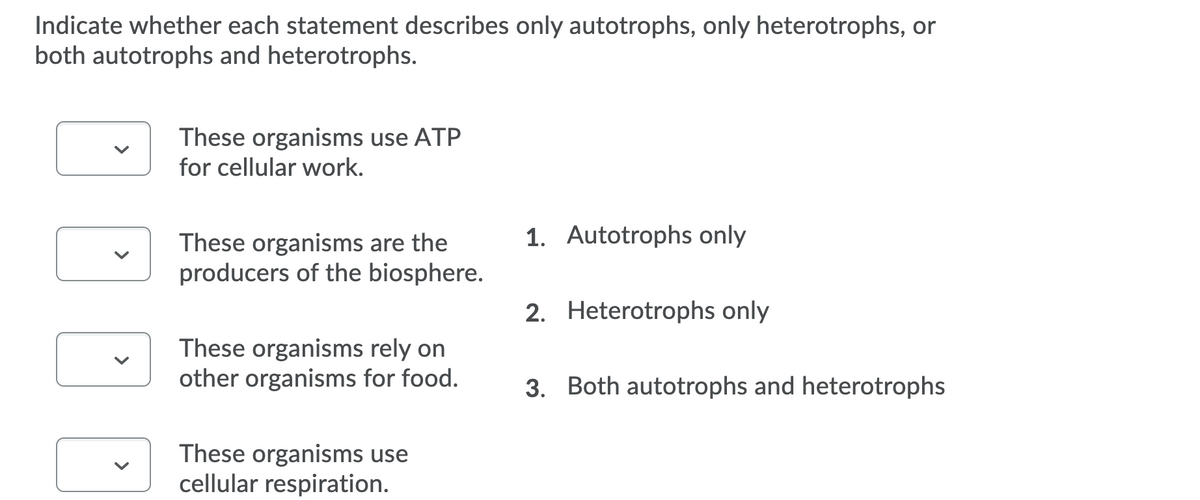 Indicate whether each statement describes only autotrophs, only heterotrophs, or
both autotrophs and heterotrophs.
These organisms use ATP
for cellular work.
1. Autotrophs only
These organisms are the
producers of the biosphere.
2. Heterotrophs only
These organisms rely on
other organisms for food.
3. Both autotrophs and heterotrophs
These organisms use
cellular respiration.
>
>
