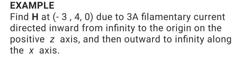 EXAMPLE
Find H at (- 3, 4, 0) due to 3A filamentary current
directed inward from infinity to the origin on the
positive z axis, and then outward to infinity along
the x axis.
