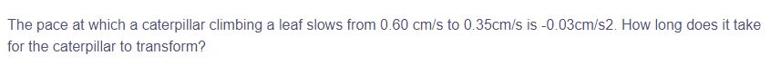 The pace at which a caterpillar climbing a leaf slows from 0.60 cm/s to 0.35cm/s is -0.03cm/s2. How long does it take
for the caterpillar to transform?
