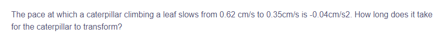 The pace at which a caterpillar climbing a leaf slows from 0.62 cm/s to 0.35cm/s is -0.04cm/s2. How long does it take
for the caterpillar to transform?
