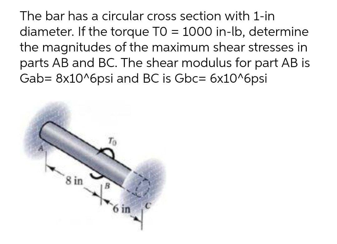 The bar has a circular cross section with 1-in
diameter. If the torque TO = 1000 in-lb, determine
the magnitudes of the maximum shear stresses in
parts AB and BC. The shear modulus for part AB is
Gab= 8x10^6psi and BC is Gbc= 6x10^6psi
To
8 in
6 in
