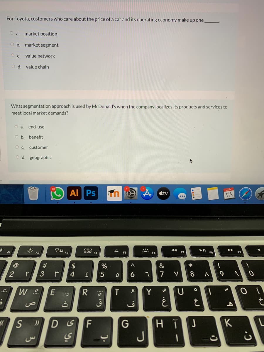 For Toyota, customers who care about the price of a car and its operating economy make up one
O a. market position
O b. market segment
value network
O d. value chain
What segmentation approach is used by McDonald's when the company localizes its products and services to
meet local market demands?
end-use
O b. benefit
Oc.
customer
O d. geographic
10
Ai Ps
átv
20
F3
888
F4
II
F1
F2
F7
F&
F9
@
2$
&
2
4
'5
7
8
E
Y
DSF
J
K
L
J
#3
