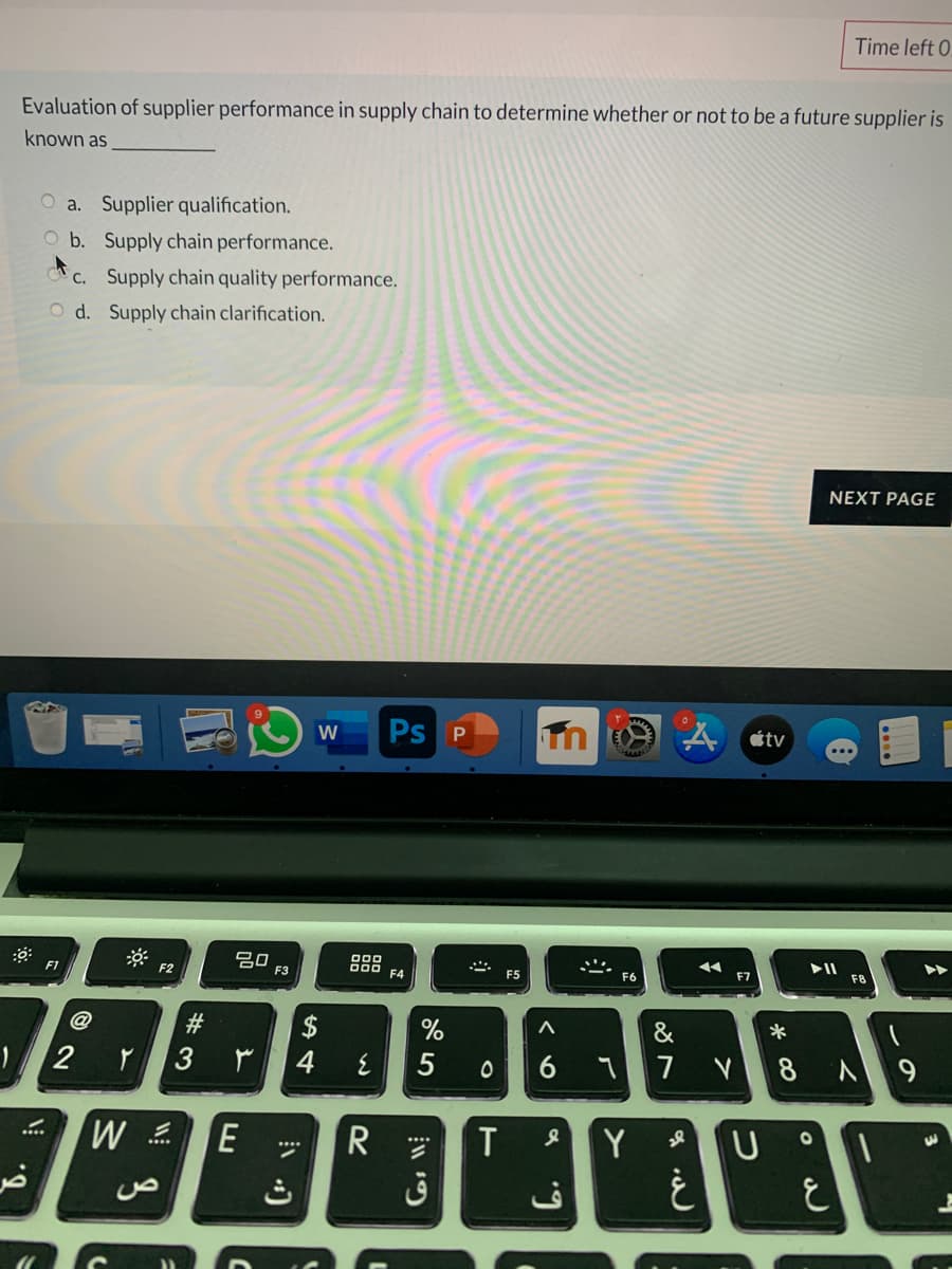 Time left 0.
Evaluation of supplier performance in supply chain to determine whether or not to be a future supplier is
known as
O a. Supplier qualification.
O b. Supply chain performance.
* c. Supply chain quality performance.
O d. Supply chain clarification.
NEXT PAGE
Ps P
A Ctv
...
吕0
F3
F2
F4
F5
F6
F7
F8
#3
$
&
*
2
3
4
5
7
E
T
Y
R
ق
***
* CO
