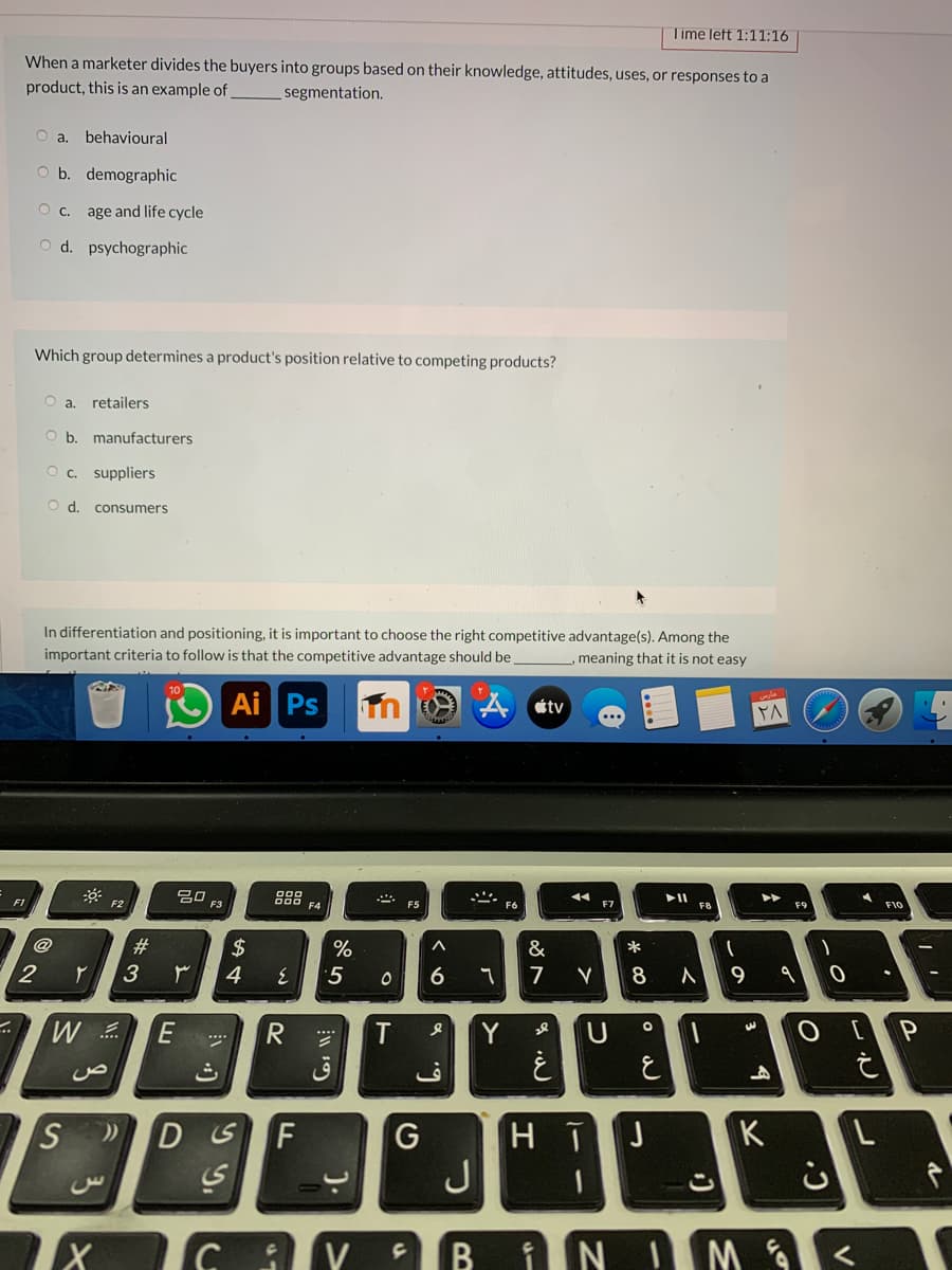 Time left 1:11:16
When a marketer divides the buyers into groups based on their knowledge, attitudes, uses, or responses to a
product, this is an example of
segmentation.
O a. behavioural
b. demographic
age and life cycle
O d. psychographic
Which group determines a product's position relative to competing products?
retailers
O b. manufacturers
O. suppliers
d.
consumers
In differentiation and positioning, it is important to choose the right competitive advantage(s). Among the
important criteria to follow is that the competitive advantage should be
meaning that it is not easy
Ai Ps
étv
20
F3
888
F4
F2
F7
F8
F10
#
2$
&
*
2
3
4
5
6
7
8
9
R
T
Y
U
***
J
K
H T
J
F
G
こ
B
iN IM
).
SI

