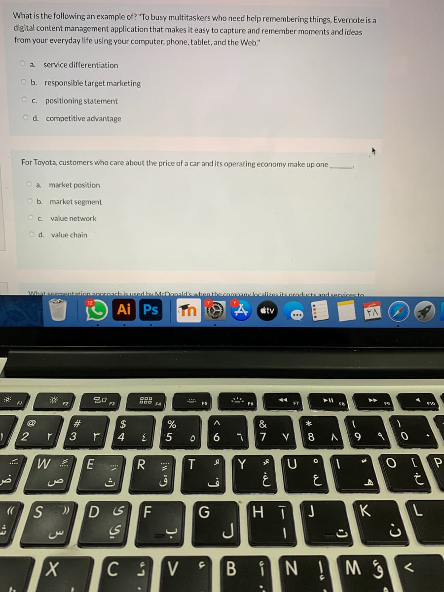 What is the following an example of? "To busy multitaskers who need help remembering things, Evernote is a
digital content management application that makes it easy to capture and remember moments and ideas
from your everyday life using your computer, phone, tablet, and the Web."
O a. service differentiation
O b. responsible target marketing
O c. positioning statement
O d. competitive advantage
For Toyota, customers who care about the price of a car and its operating economy make up one
O a. market position
O b. market segment
O c. value network
O d. value chain
What segmentation approach is used by McDonald's when the company localizes its products and services to
Ai Ps
étv
20
F3
g88 FA
F1
F2
F5
F7
F9
F10
@
23
2$
&
*
3
4
7
8
..
R
T
Y
U
ث
ق
HTJ
J
DSF
K
iN Ms
B
).
