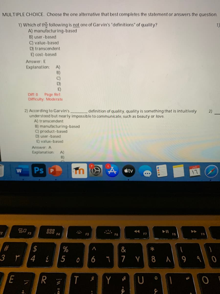 MULTIPLE CHOICE. Choose the one alternative that best completes the statement or answers the question.
1) Which of the following is not one of Garvin's "definitions" of quality?
A) manufacturing-based
B) user -based
C) value-based
D) transcendent
E) cost-based
1)
Answer: E
A)
Explanation:
B)
C)
D)
E)
Page Ref:
Difficulty: Moderate
Diff: 0
2) According to Garvin's
understood but nearly impossible to communicate, such as beauty or love.
A) transcendent
B) manufacturing-based
C) product-based
D) user -based
E) value-based
definition of quality, quality is something that is intuitively
2)
Answer: A
Explanation:
A)
B)
Ps P
A etv
=2
吕0
DOO
000
F4
F5
F6
F7
F8
$
%
&
*
4
6
7 V 8 9
E
R
T
Y
5
%23
