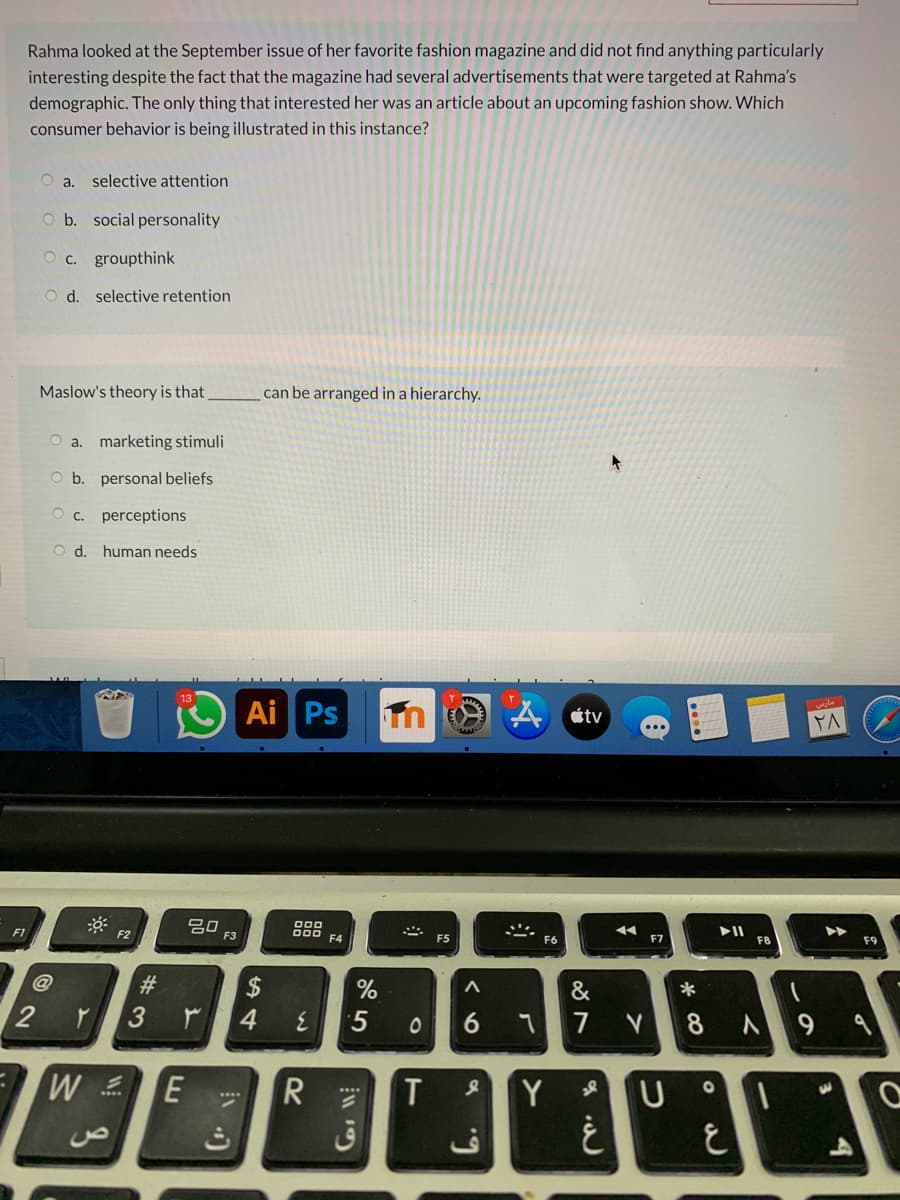 Rahma looked at the September issue of her favorite fashion magazine and did not find anything particularly
interesting despite the fact that the magazine had several advertisements that were targeted at Rahma's
demographic. The only thing that interested her was an article about an upcoming fashion show. Which
consumer behavior is being illustrated in this instance?
selective attention
O b. social personality
O c. groupthink
O d. selective retention
Maslow's theory is that
can be arranged in a hierarchy.
a. marketing stimuli
b. personal beliefs
O c. perceptions
O d. human needs
Ai Ps
étv
20
F3
000
O00
F4
F1
F2
II
F5
F6
F7
F8
F9
#3
$
4.
&
6
7
8
R
Y
一
ق
6.
of
