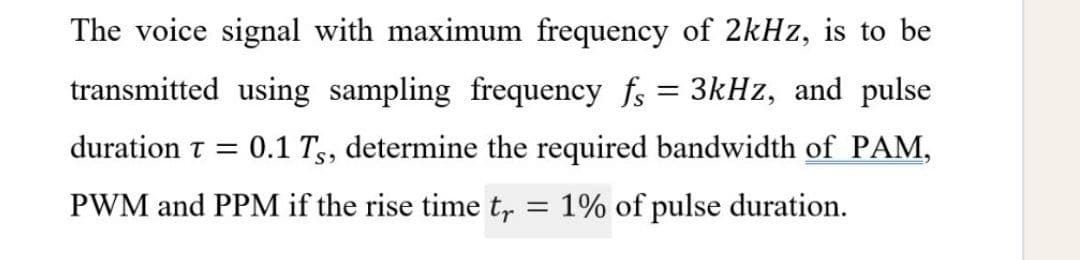 The voice signal with maximum frequency of 2kHz, is to be
transmitted using sampling frequency fs = 3kHz, and pulse
duration t =
0.1 Tg, determine the required bandwidth of PAM,
PWM and PPM if the rise time t,
= 1% of pulse duration.
