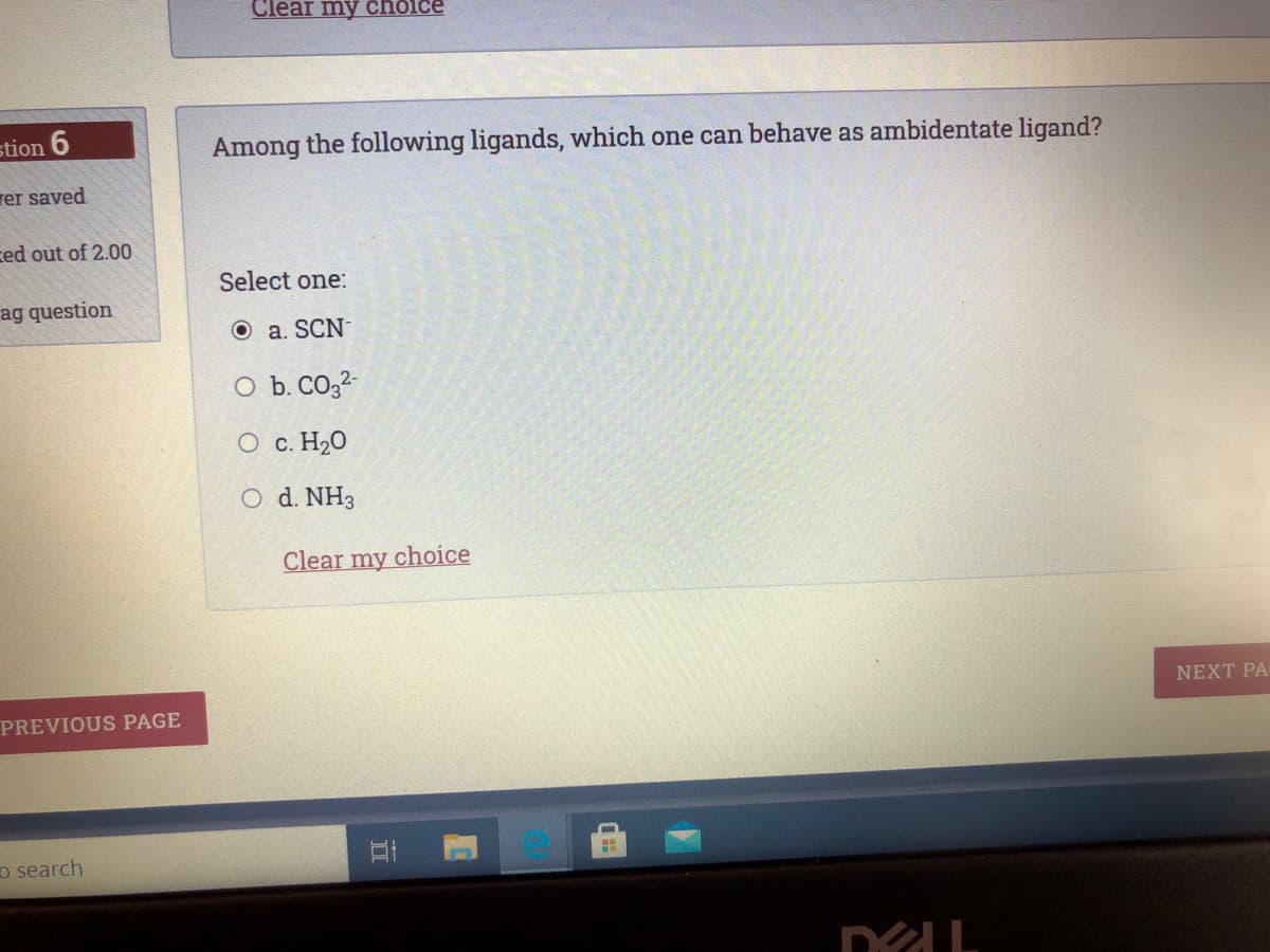 Clear my cholce
stion 6
Among the following ligands, which one can behave as ambidentate ligand?
rer saved
ced out of 2.00
Select one:
ag question
O a. SCN-
O b. CO,2-
O c. H20
O d. NH3
Clear my choice
NEXT PA-
PREVIOUS PAGE
o search
