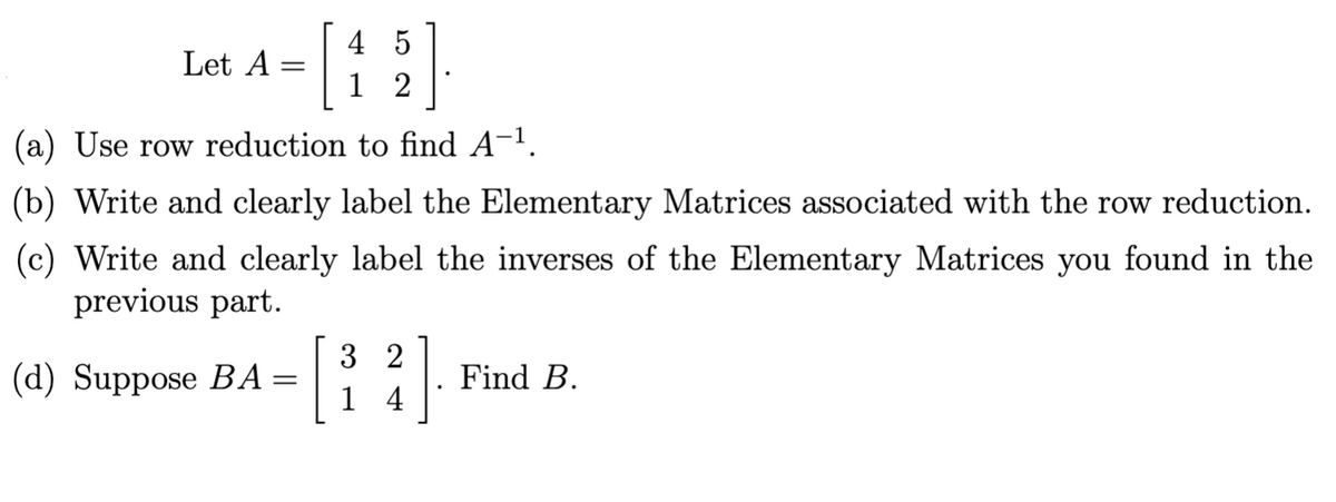 Let A =
45
12
(a) Use row reduction to find A¯¹.
(b) Write and clearly label the Elementary Matrices associated with the row reduction.
(c) Write and clearly label the inverses of the Elementary Matrices you found in the
previous part.
(d) Suppose BA=
32
14
Find B.