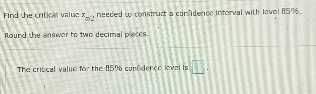 needed to construct a confidence interval with level 85%.
a/2
Find the critical value z,
Round the answer to two decimal places.
The critical value for the 85% confidence level is
