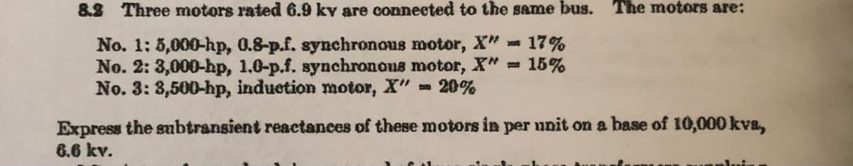 8.2 Three motors rated 6.9 kv are connected to the same bus. The motors are:
No. 1: 5,000-hp, 0.8-p.f. synchronous motor, X" 17%
No. 2: 3,000-hp, 1.0-p.f. synchronous motor, X"= 15%
No. 3: 3,500-hp, induction motor, X"
20%
Express the subtransient reactances of these motors in per unit on a base of 10,000 kva,
6.6 kv.