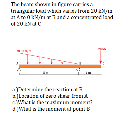 The beam shown in figure carries a
triangular load which varies from 20 kN/m
at A to 0 kN/m at B and a concentrated load
of 20 kN at C
20 kNm/m
5m
B
1m
a.)Determine the reaction at B..
b.)Location of zero shear from A
c.)What is the maximum moment?
d.) What is the moment at point B
20 KN
с