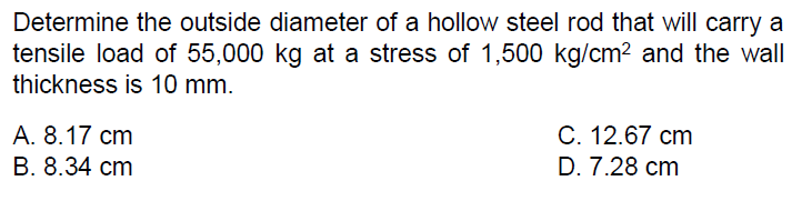 Determine the outside diameter of a hollow steel rod that will carry a
tensile load of 55,000 kg at a stress of 1,500 kg/cm2 and the wall
thickness is 10 mm.
А. 8.17 ст
В. 8.34 сm
С. 12.67 сm
D. 7.28 cm
