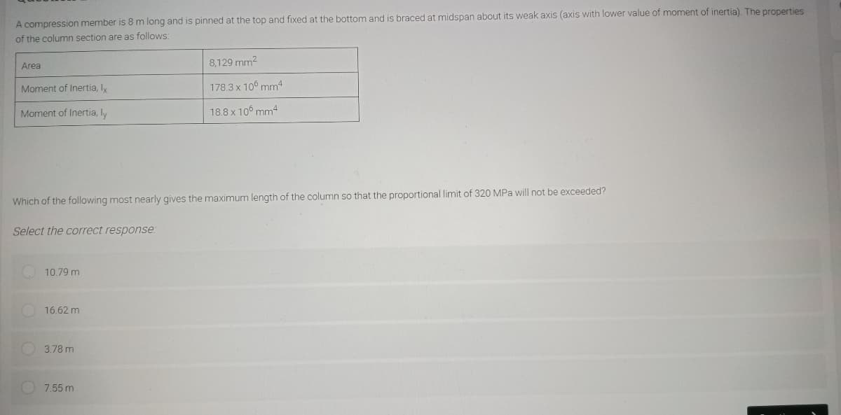 A compression member is 8 m long and is pinned at the top and fixed at the bottom and is braced at midspan about its weak axis (axis with lower value of moment of inertia). The properties
of the column section are as follows:
Area
Moment of Inertia, Ix
Moment of Inertia, ly
Which of the following most nearly gives the maximum length of the column so that the proportional limit of 320 MPa will not be exceeded?
Select the correct response:
10.79 m
16.62 m
3.78 m
8,129 mm²
178.3 x 106 mm4
18.8 x 106 mm4
7.55 m