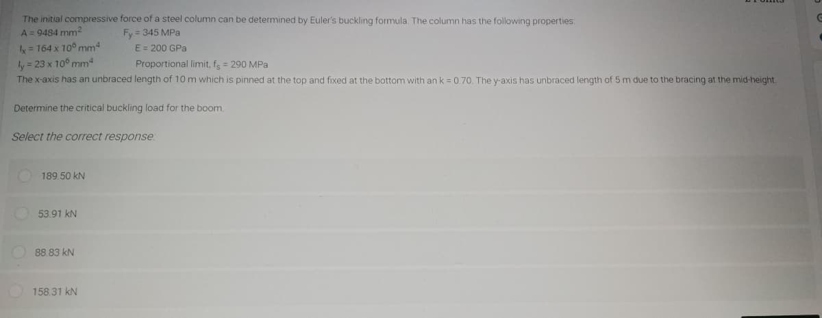 The initial compressive force of a steel column can be determined by Euler's buckling formula. The column has the following properties:
A = 9484 mm²
Fy = 345 MPa
x = 164 x 106 mm²
ly = 23 x 106 mm4
Proportional limit, fs = 290 MPa
The x-axis has an unbraced length of 10 m which is pinned at the top and fixed at the bottom with an k = 0.70. The y-axis has unbraced length of 5 m due to the bracing at the mid-height.
Determine the critical buckling load for the boom.
Select the correct response:
189.50 KN
53.91 kN
E = 200 GPa
88.83 kN
158.31 kN