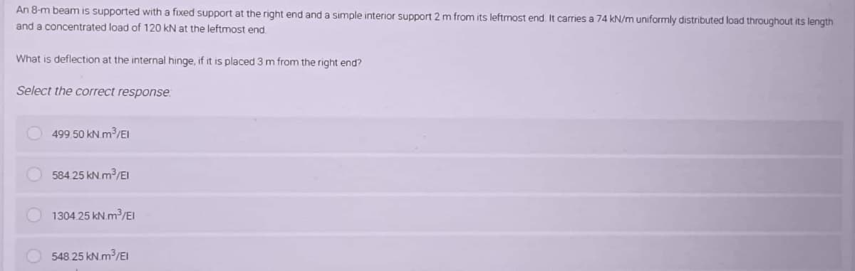 An 8-m beam is supported with a fixed support at the right end and a simple interior support 2 m from its leftmost end. It carries a 74 kN/m uniformly distributed load throughout its length
and a concentrated load of 120 kN at the leftmost end
What is deflection at the internal hinge, if it is placed 3 m from the right end?
Select the correct response
499.50 kN.m³/El
584.25 kN.m³/El
1304.25 kN.m³/El
548.25 kN.m³/El