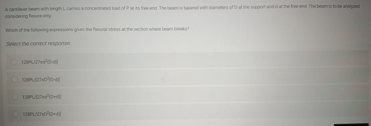 A cantilever beam with length L carries a concentrated load of P at its free end. The beam is tapered with diameters of D at the support and d at the free end. The beam is to be analyzed
considering flexure only.
Which of the following expressions gives the flexural stress at the section where beam breaks?
Select the correct response:
128PL/27rd²(D-d)]
128PL/[27D²(D-d)]
128PL/[27rd²(D+d)]
128PL/27D²(D+d)]