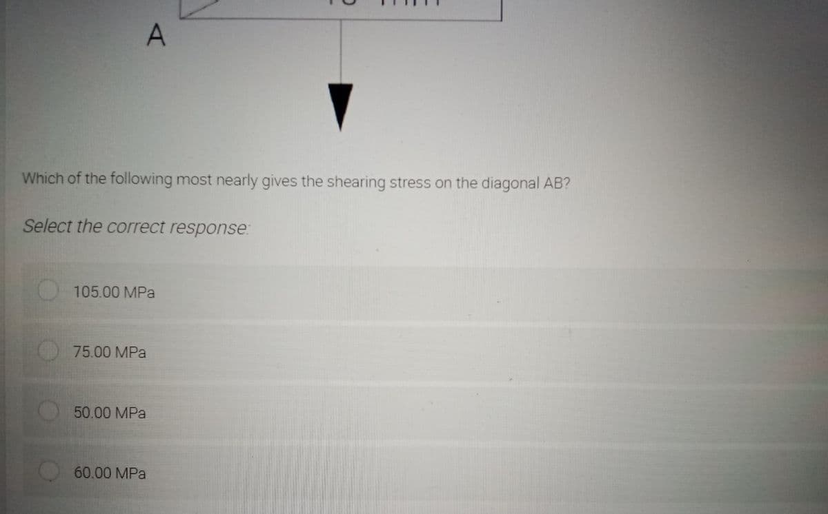 A
Which of the following most nearly gives the shearing stress on the diagonal AB?
Select the correct response:
105.00 MPa
75.00 MPa
50.00 MPa
60.00 MPa