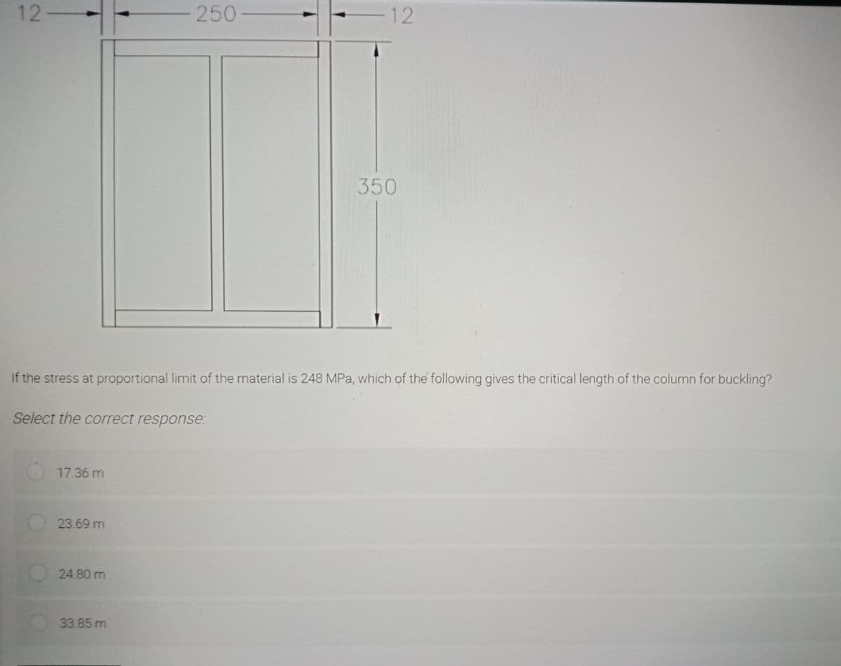 12-
17.36 m
23.69 m
If the stress at proportional limit of the material is 248 MPa, which of the following gives the critical length of the column for buckling?
Select the correct response:
24.80 m
-250-
33.85 m
12
350