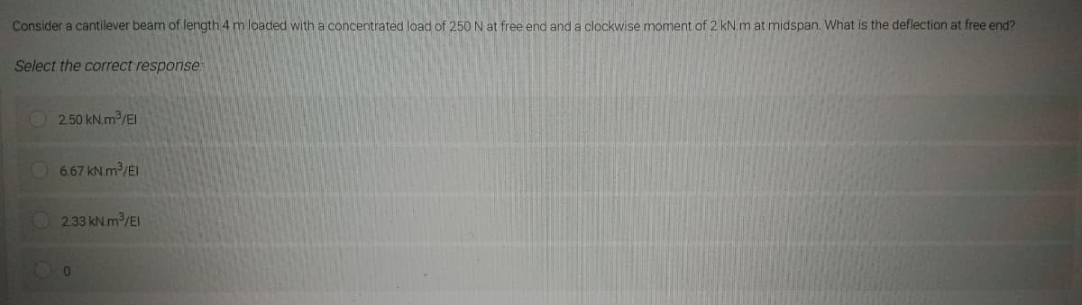 Consider a cantilever beam of length 4 m loaded with a concentrated load of 250 N at free end and a clockwise moment of 2 kN.m at midspan. What is the deflection at free end?
Select the correct response.
2.50 kN.m3³/El
6.67 kN.m³/EI
2.33 kN.m³/El
0